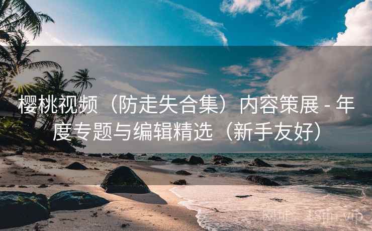 樱桃视频(防走失合集)内容策展 - 年度专题与编辑精选(新手友好)