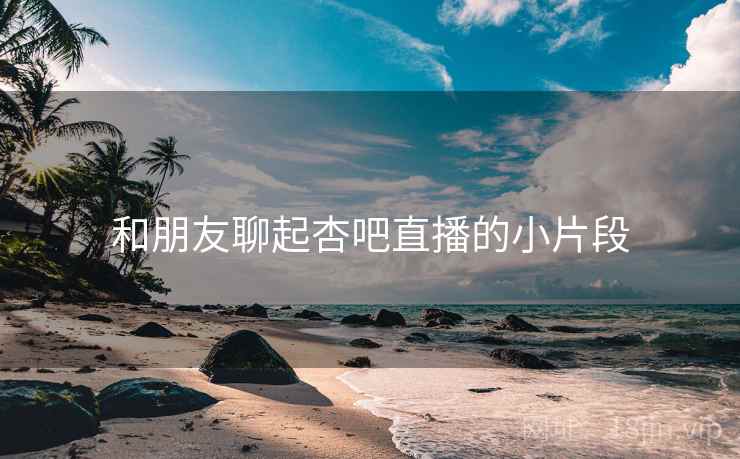和朋友聊起杏吧直播的小片段