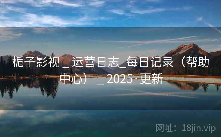 栀子影视 _ 运营日志_每日记录(帮助中心) 2025·更新 第1张 栀子影视 _ 运营日志_每日记录(帮助中心) 2025·更新 第1张