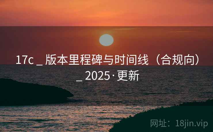 17c _ 版本里程碑与时间线(合规向) _ 2025·更新