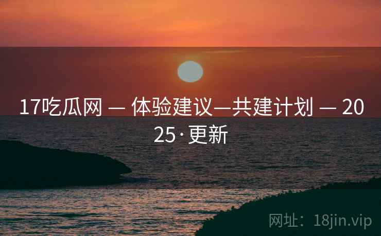 17吃瓜网 — 体验建议—共建计划 — 2025·更新